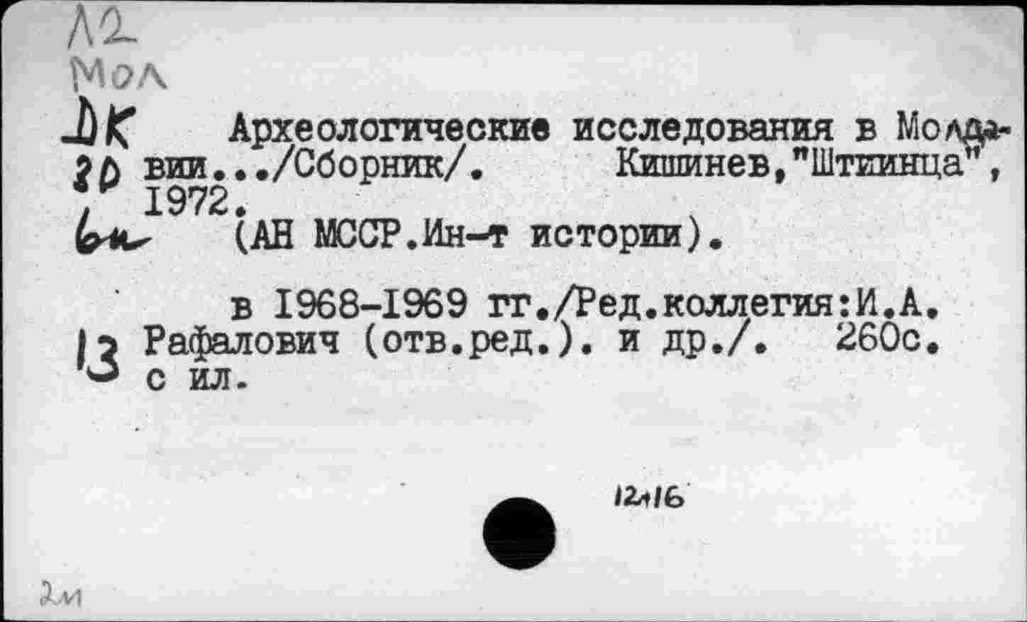 ﻿лг
Мол
Археологические исследования в Молд*-? л вии.../Сборник/.	Кишинев,"Штиинца",
1972.
(АН МССР.Ин-т истории).
в 1968-1969 гг./Ред.коллегия:И.А.
|э Рафалович (отв.ред.). и др./.	260с.
*■* с ил.

Хм